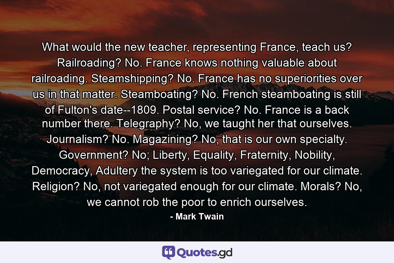 What would the new teacher, representing France, teach us? Railroading? No. France knows nothing valuable about railroading. Steamshipping? No. France has no superiorities over us in that matter. Steamboating? No. French steamboating is still of Fulton's date--1809. Postal service? No. France is a back number there. Telegraphy? No, we taught her that ourselves. Journalism? No. Magazining? No, that is our own specialty. Government? No; Liberty, Equality, Fraternity, Nobility, Democracy, Adultery the system is too variegated for our climate. Religion? No, not variegated enough for our climate. Morals? No, we cannot rob the poor to enrich ourselves. - Quote by Mark Twain