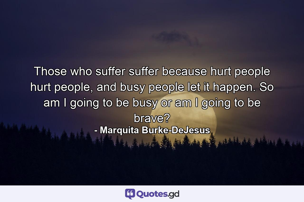 Those who suffer suffer because hurt people hurt people, and busy people let it happen. So am I going to be busy or am I going to be brave? - Quote by Marquita Burke-DeJesus