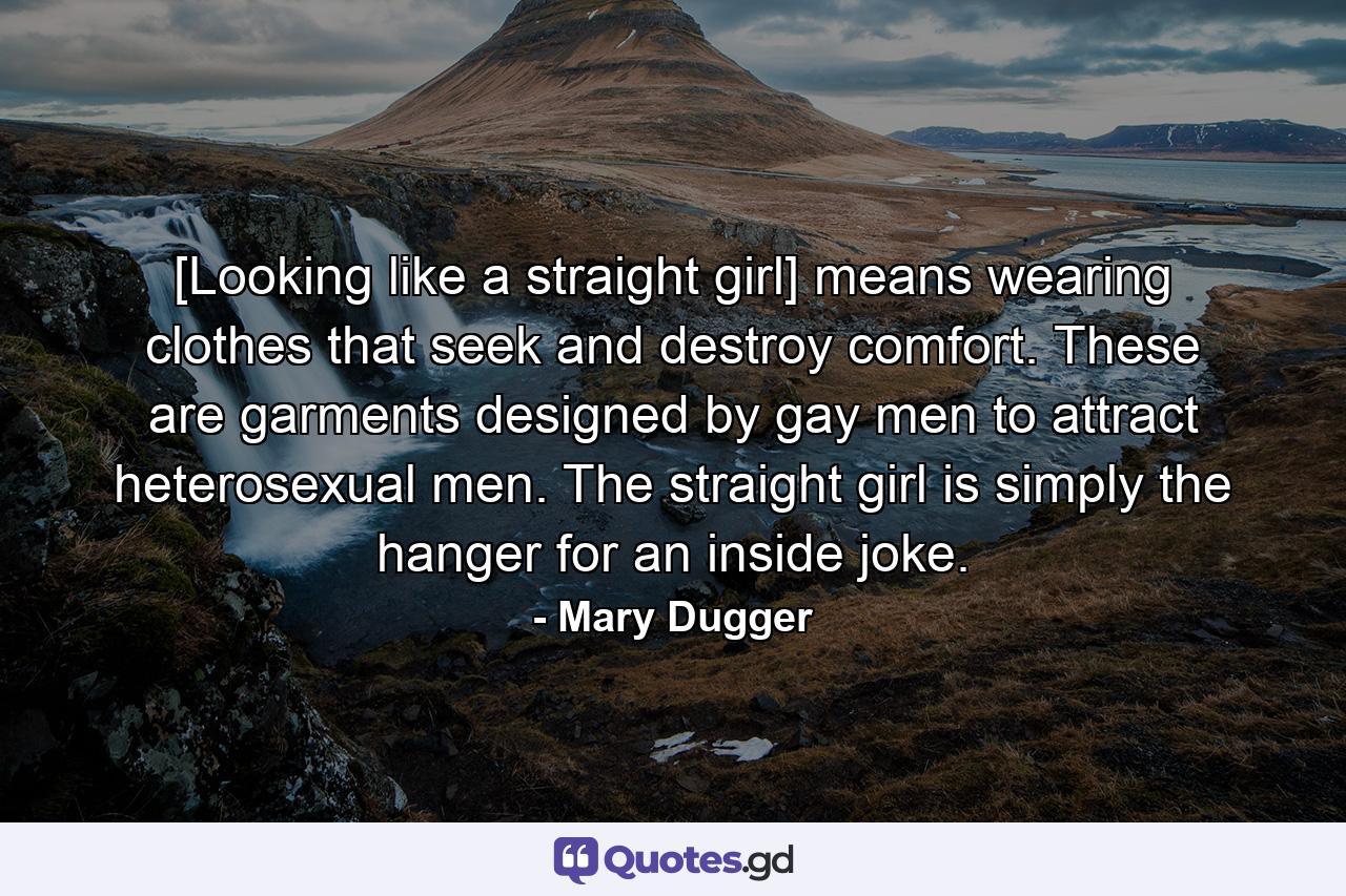 [Looking like a straight girl] means wearing clothes that seek and destroy comfort. These are garments designed by gay men to attract heterosexual men. The straight girl is simply the hanger for an inside joke. - Quote by Mary Dugger