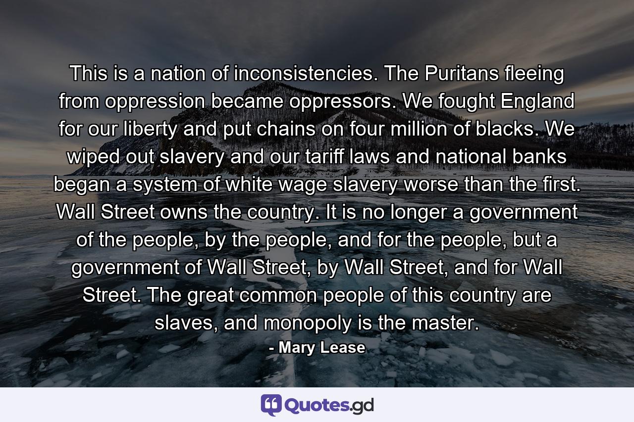This is a nation of inconsistencies. The Puritans fleeing from oppression became oppressors. We fought England for our liberty and put chains on four million of blacks. We wiped out slavery and our tariff laws and national banks began a system of white wage slavery worse than the first. Wall Street owns the country. It is no longer a government of the people, by the people, and for the people, but a government of Wall Street, by Wall Street, and for Wall Street. The great common people of this country are slaves, and monopoly is the master. - Quote by Mary Lease