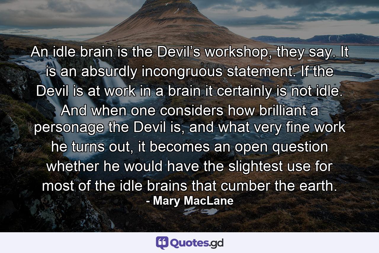 An idle brain is the Devil’s workshop, they say. It is an absurdly incongruous statement. If the Devil is at work in a brain it certainly is not idle. And when one considers how brilliant a personage the Devil is, and what very fine work he turns out, it becomes an open question whether he would have the slightest use for most of the idle brains that cumber the earth. - Quote by Mary MacLane