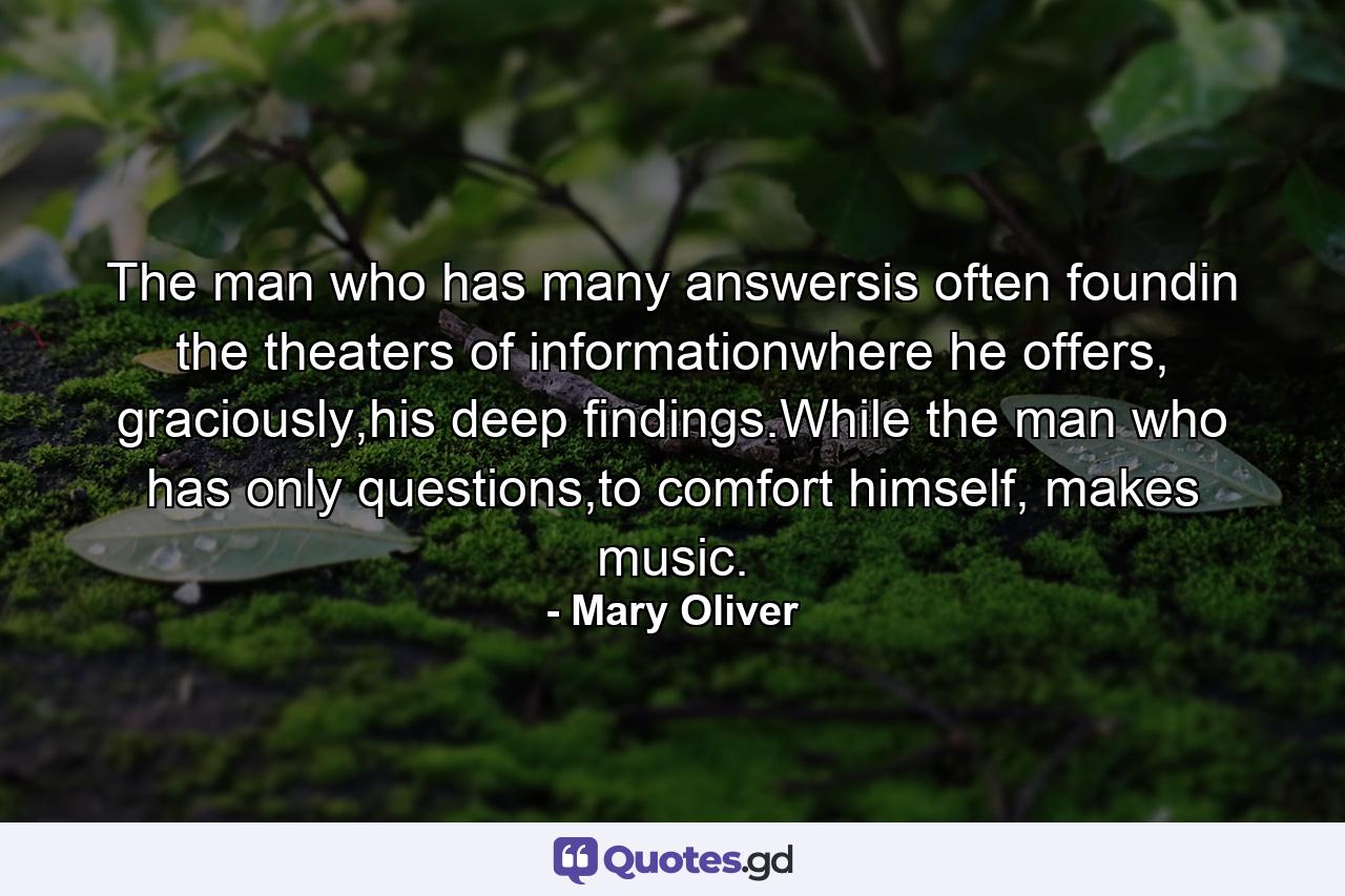 The man who has many answersis often foundin the theaters of informationwhere he offers, graciously,his deep findings.While the man who has only questions,to comfort himself, makes music. - Quote by Mary Oliver