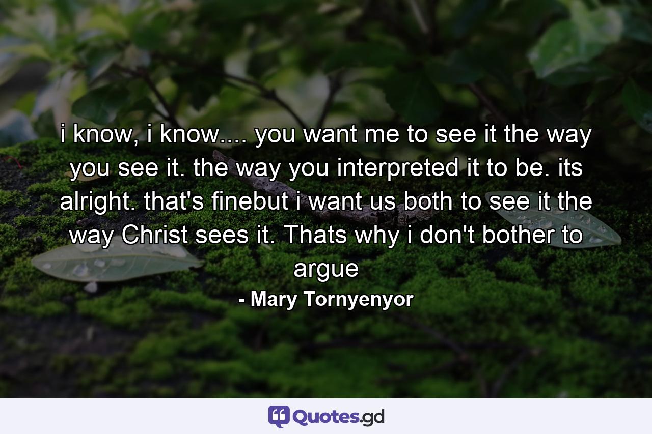 i know, i know.... you want me to see it the way you see it. the way you interpreted it to be. its alright. that's finebut i want us both to see it the way Christ sees it. Thats why i don't bother to argue - Quote by Mary Tornyenyor