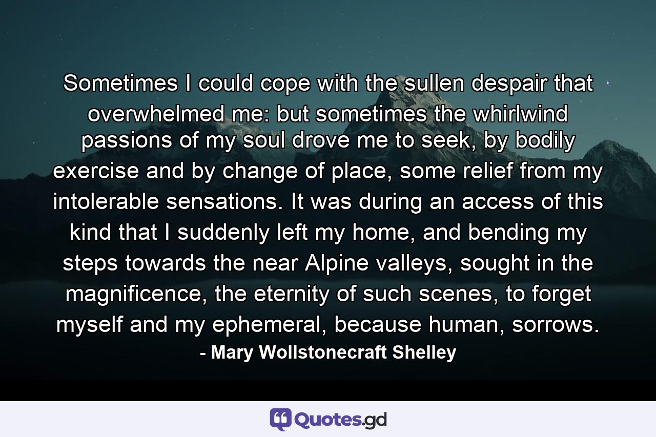 Sometimes I could cope with the sullen despair that overwhelmed me: but sometimes the whirlwind passions of my soul drove me to seek, by bodily exercise and by change of place, some relief from my intolerable sensations. It was during an access of this kind that I suddenly left my home, and bending my steps towards the near Alpine valleys, sought in the magnificence, the eternity of such scenes, to forget myself and my ephemeral, because human, sorrows. - Quote by Mary Wollstonecraft Shelley