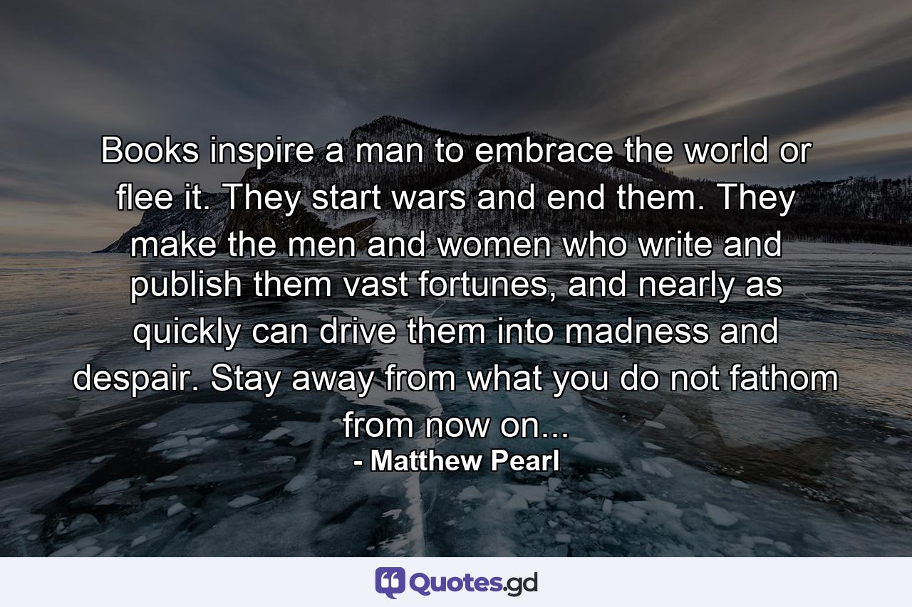 Books inspire a man to embrace the world or flee it. They start wars and end them. They make the men and women who write and publish them vast fortunes, and nearly as quickly can drive them into madness and despair. Stay away from what you do not fathom from now on... - Quote by Matthew Pearl