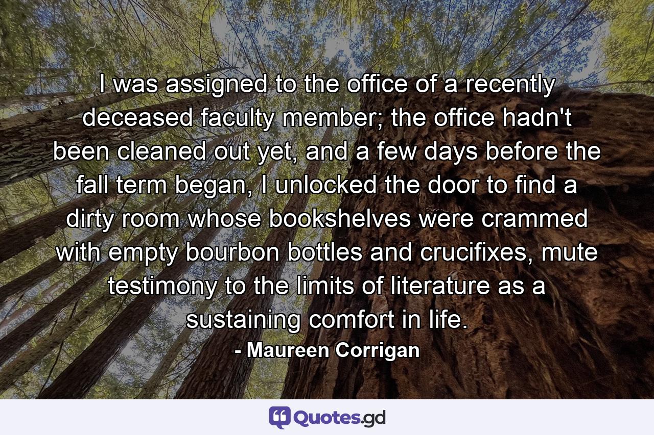 I was assigned to the office of a recently deceased faculty member; the office hadn't been cleaned out yet, and a few days before the fall term began, I unlocked the door to find a dirty room whose bookshelves were crammed with empty bourbon bottles and crucifixes, mute testimony to the limits of literature as a sustaining comfort in life. - Quote by Maureen Corrigan