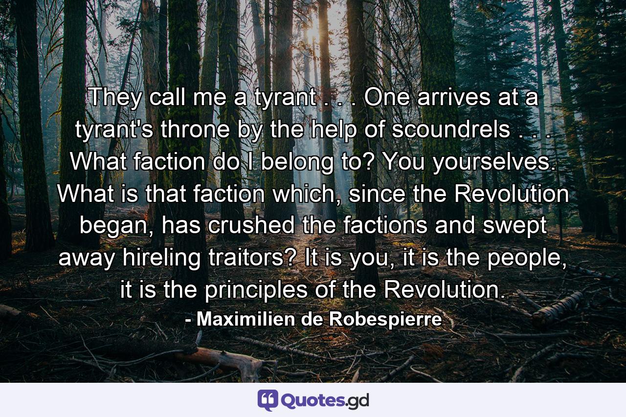 They call me a tyrant . . . One arrives at a tyrant's throne by the help of scoundrels . . . What faction do I belong to? You yourselves. What is that faction which, since the Revolution began, has crushed the factions and swept away hireling traitors? It is you, it is the people, it is the principles of the Revolution. - Quote by Maximilien de Robespierre