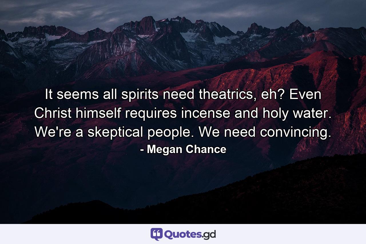 It seems all spirits need theatrics, eh? Even Christ himself requires incense and holy water. We're a skeptical people. We need convincing. - Quote by Megan Chance