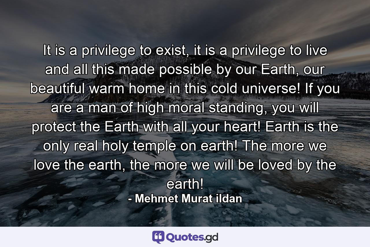 It is a privilege to exist, it is a privilege to live and all this made possible by our Earth, our beautiful warm home in this cold universe! If you are a man of high moral standing, you will protect the Earth with all your heart! Earth is the only real holy temple on earth! The more we love the earth, the more we will be loved by the earth! - Quote by Mehmet Murat ildan