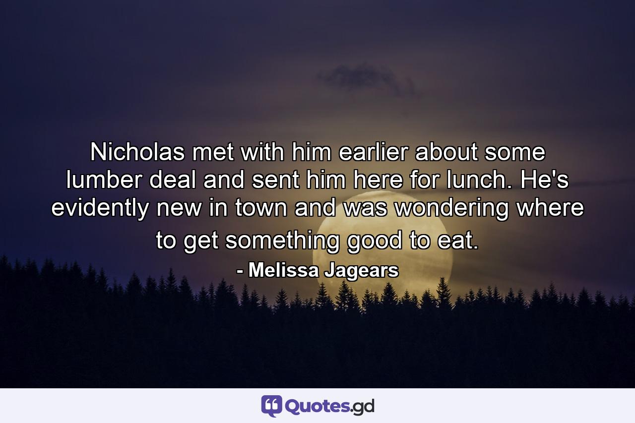 Nicholas met with him earlier about some lumber deal and sent him here for lunch. He's evidently new in town and was wondering where to get something good to eat. - Quote by Melissa Jagears