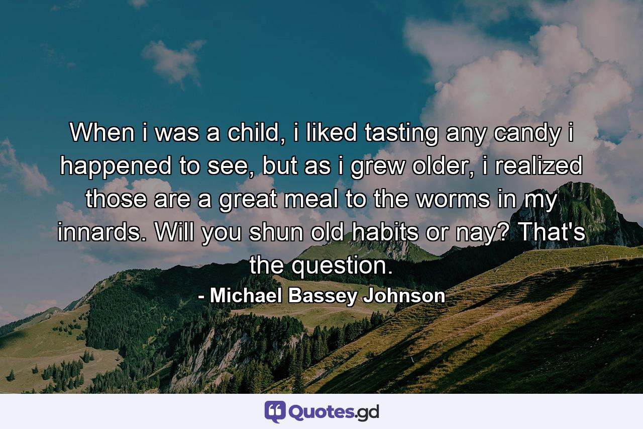 When i was a child, i liked tasting any candy i happened to see, but as i grew older, i realized those are a great meal to the worms in my innards. Will you shun old habits or nay? That's the question. - Quote by Michael Bassey Johnson