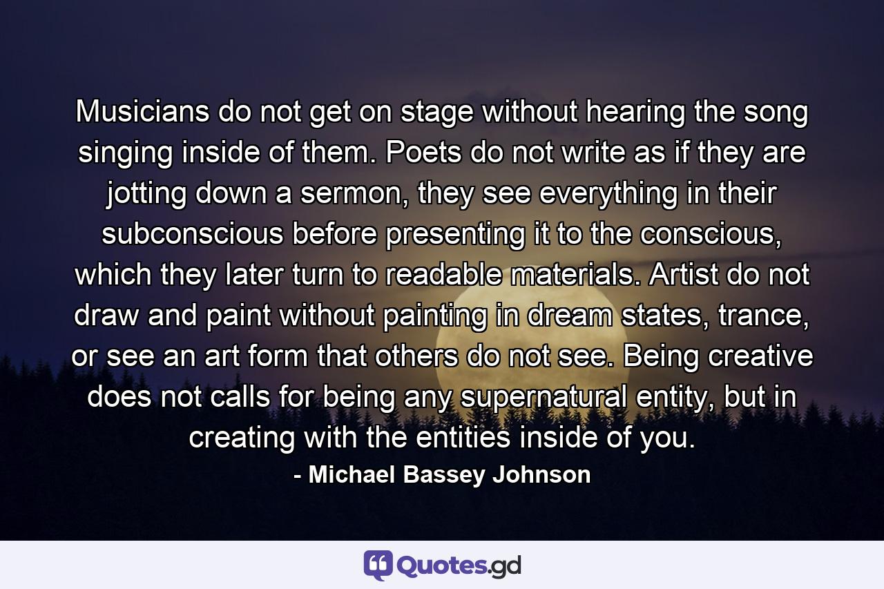 Musicians do not get on stage without hearing the song singing inside of them. Poets do not write as if they are jotting down a sermon, they see everything in their subconscious before presenting it to the conscious, which they later turn to  readable materials. Artist do not draw and paint without painting in dream states, trance, or see an art form that others do not see. Being creative does not calls for being any supernatural entity, but in creating with the entities inside of you. - Quote by Michael Bassey Johnson