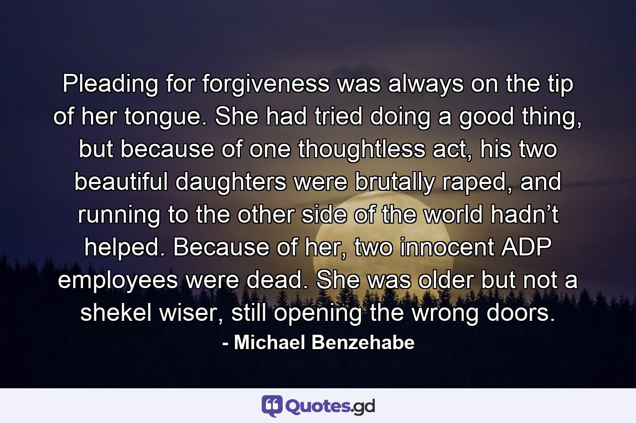 Pleading for forgiveness was always on the tip of her tongue. She had tried doing a good thing, but because of one thoughtless act, his two beautiful daughters were brutally raped, and running to the other side of the world hadn’t helped. Because of her, two innocent ADP employees were dead. She was older but not a shekel wiser, still opening the wrong doors. - Quote by Michael Benzehabe