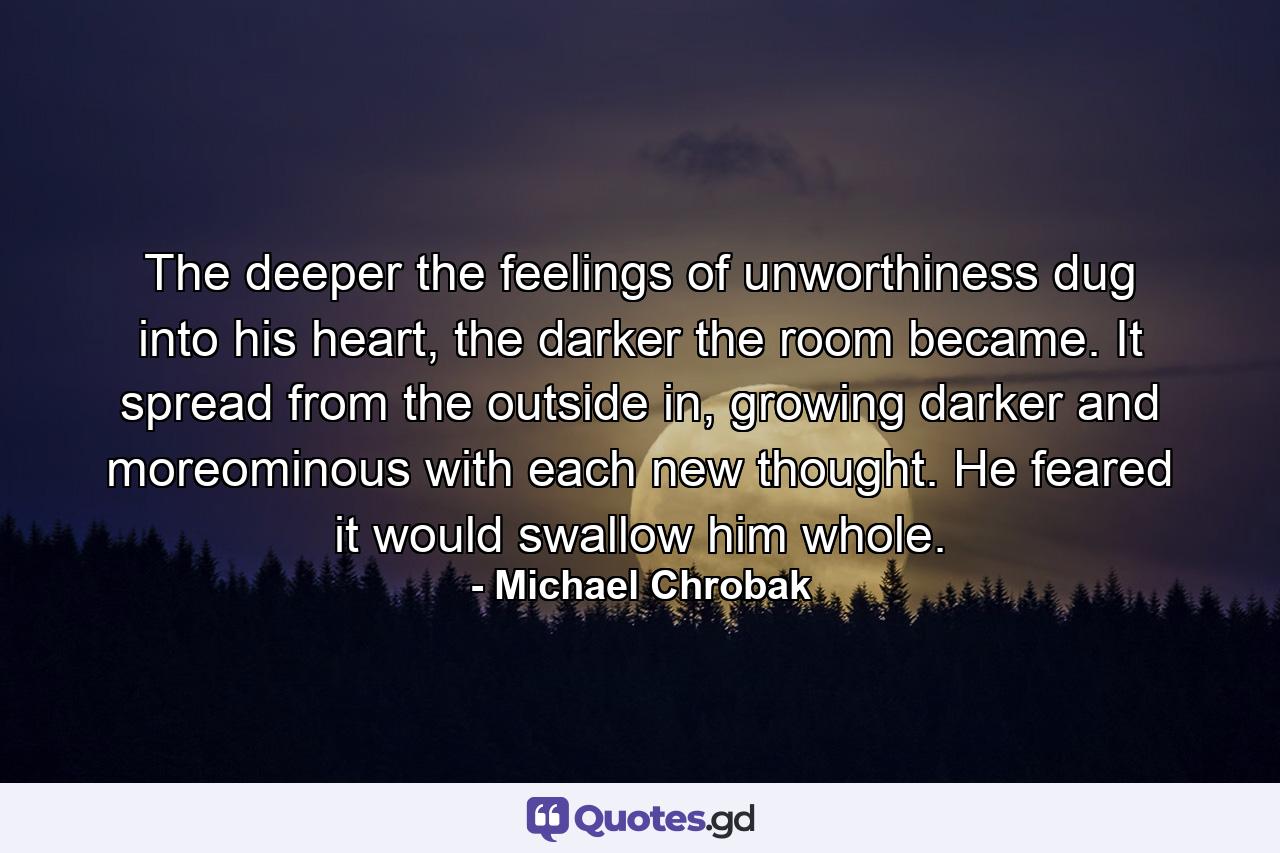 The deeper the feelings of unworthiness dug into his heart, the darker the room became. It spread from the outside in, growing darker and moreominous with each new thought. He feared it would swallow him whole. - Quote by Michael Chrobak