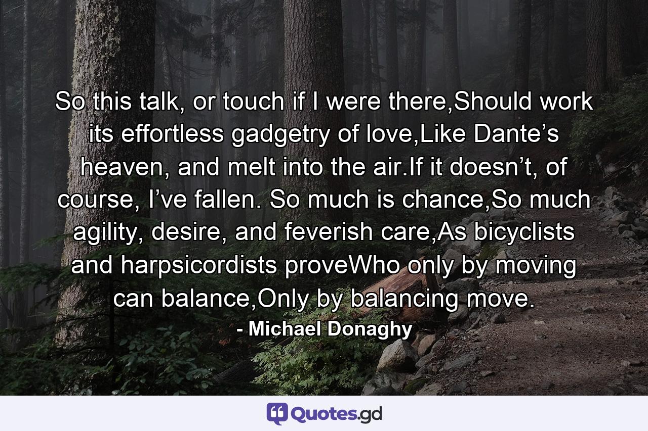 So this talk, or touch if I were there,Should work its effortless gadgetry of love,Like Dante’s heaven, and melt into the air.If it doesn’t, of course, I’ve fallen. So much is chance,So much agility, desire, and feverish care,As bicyclists and harpsicordists proveWho only by moving can balance,Only by balancing move. - Quote by Michael Donaghy