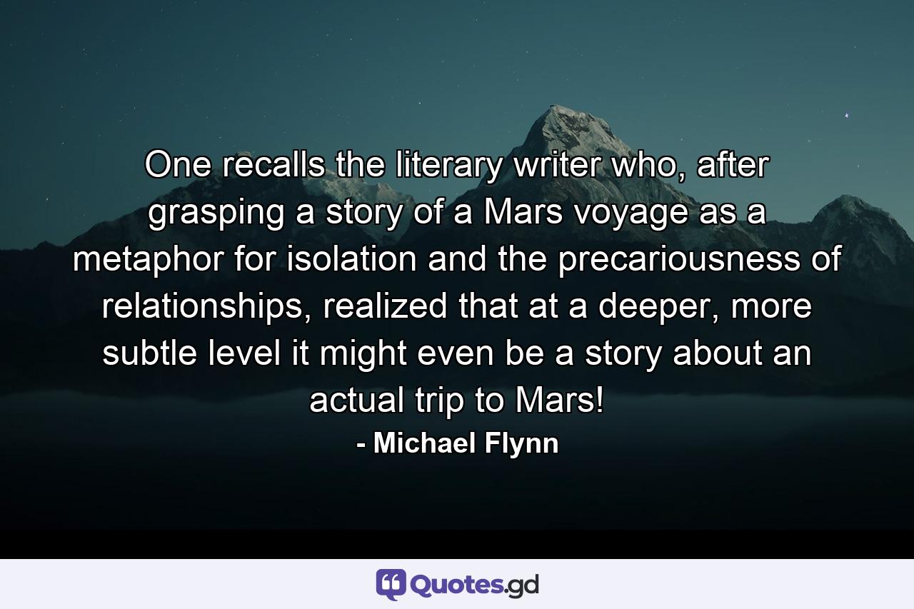 One recalls the literary writer who, after grasping a story of a Mars voyage as a metaphor for isolation and the precariousness of relationships, realized that at a deeper, more subtle level it might even be a story about an actual trip to Mars! - Quote by Michael Flynn