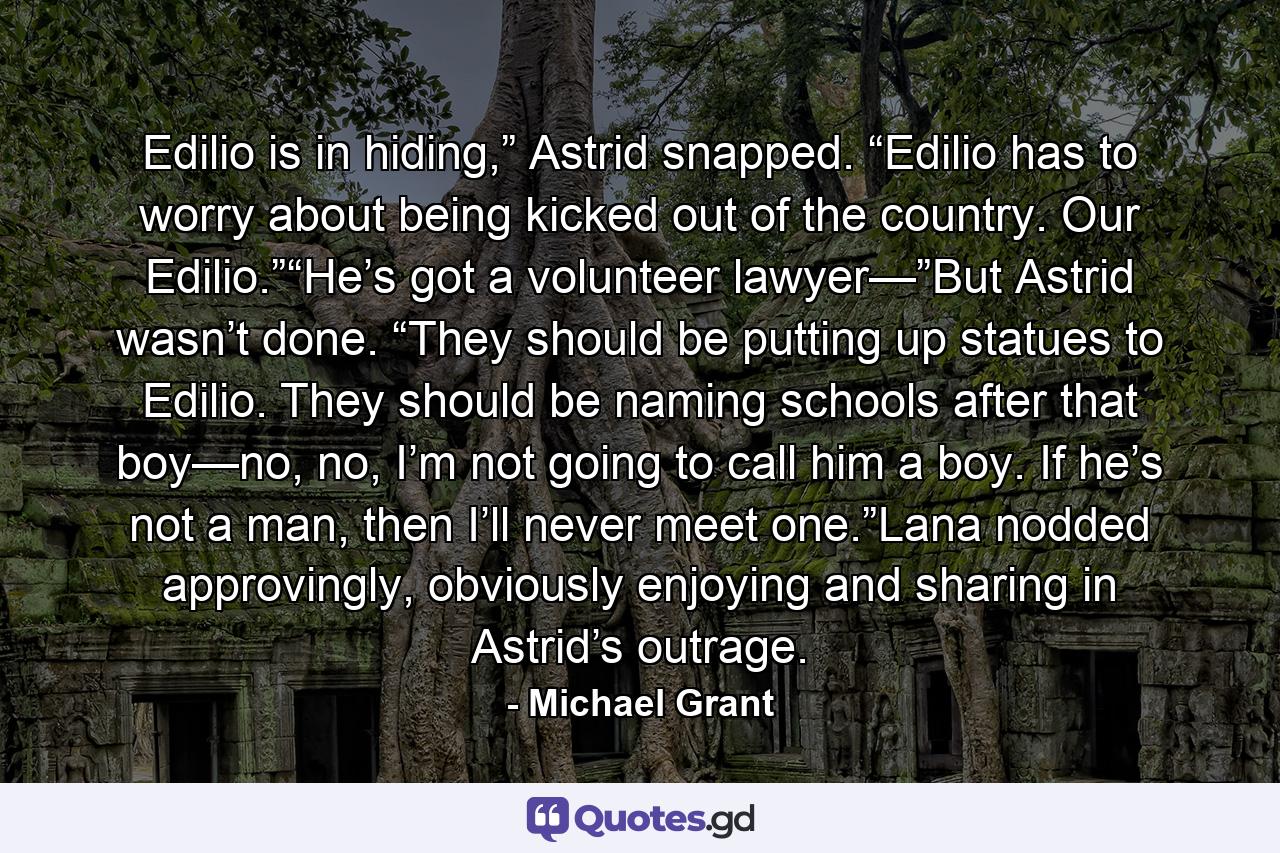 Edilio is in hiding,” Astrid snapped. “Edilio has to worry about being kicked out of the country. Our Edilio.”“He’s got a volunteer lawyer—”But Astrid wasn’t done. “They should be putting up statues to Edilio. They should be naming schools after that boy—no, no, I’m not going to call him a boy. If he’s not a man, then I’ll never meet one.”Lana nodded approvingly, obviously enjoying and sharing in Astrid’s outrage. - Quote by Michael Grant