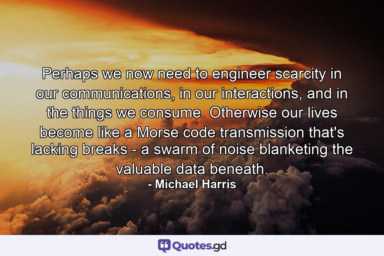 Perhaps we now need to engineer scarcity in our communications, in our interactions, and in the things we consume. Otherwise our lives become like a Morse code transmission that's lacking breaks - a swarm of noise blanketing the valuable data beneath. - Quote by Michael Harris