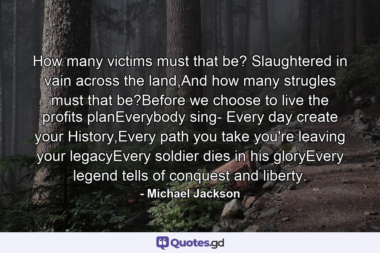 How many victims must that be? Slaughtered in vain across the land,And how many strugles must that be?Before we choose to live the profits planEverybody sing- Every day create your History,Every path you take you're leaving your legacyEvery soldier dies in his gloryEvery legend tells of conquest and liberty. - Quote by Michael Jackson