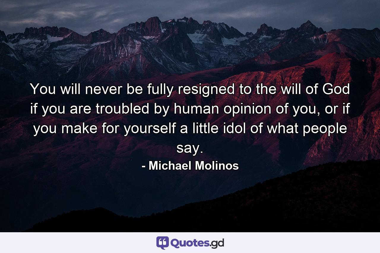 You will never be fully resigned to the will of God if you are troubled by human opinion of you, or if you make for yourself a little idol of what people say. - Quote by Michael Molinos