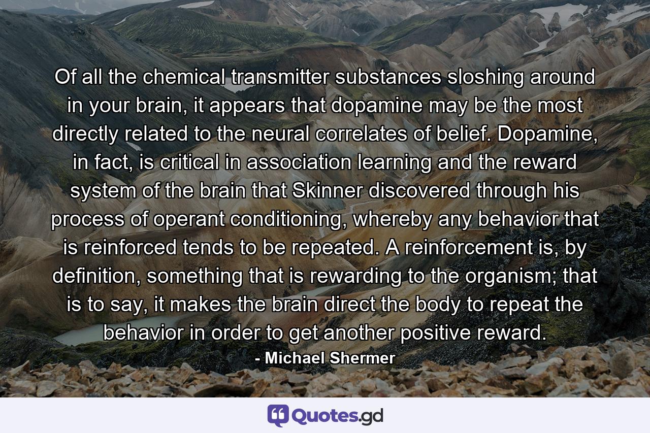 Of all the chemical transmitter substances sloshing around in your brain, it appears that dopamine may be the most directly related to the neural correlates of belief. Dopamine, in fact, is critical in association learning and the reward system of the brain that Skinner discovered through his process of operant conditioning, whereby any behavior that is reinforced tends to be repeated. A reinforcement is, by definition, something that is rewarding to the organism; that is to say, it makes the brain direct the body to repeat the behavior in order to get another positive reward. - Quote by Michael Shermer