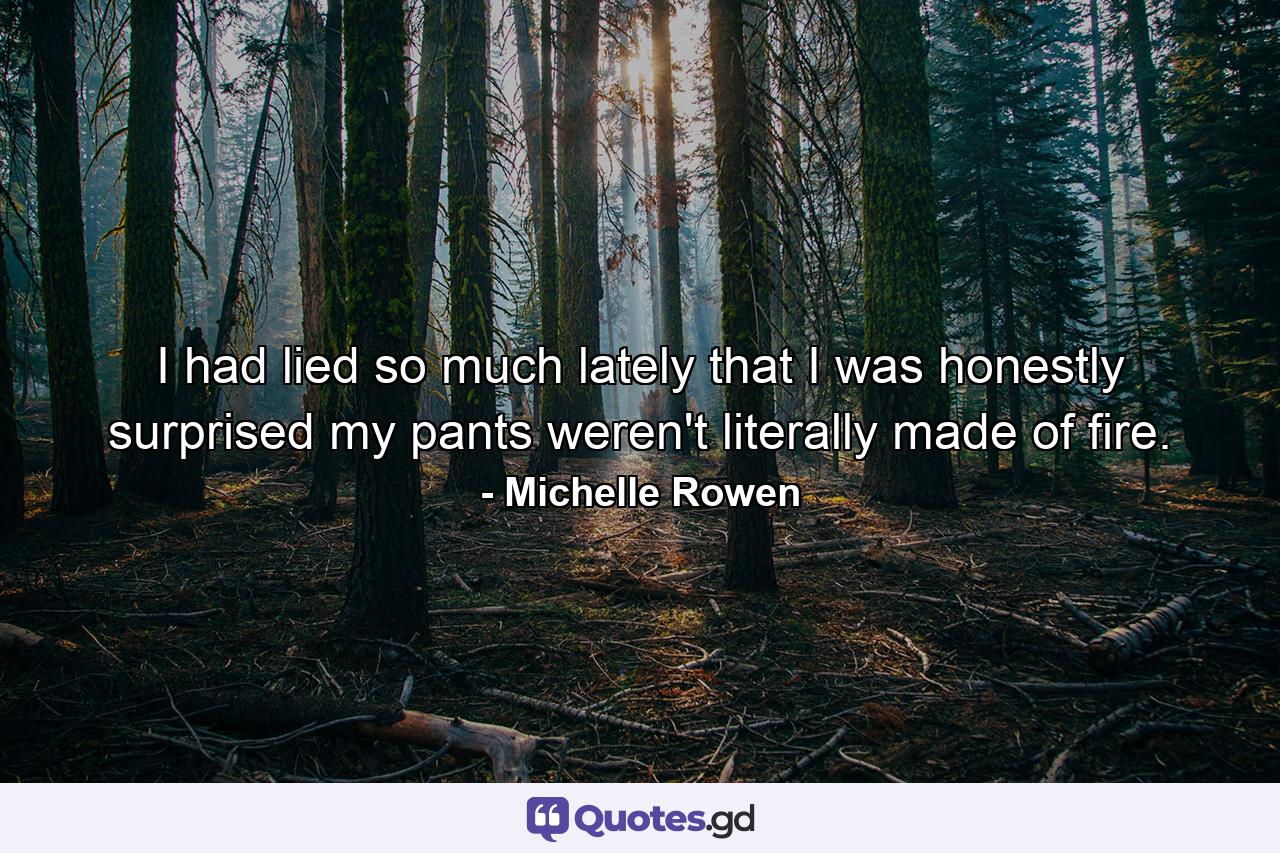 I had lied so much lately that I was honestly surprised my pants weren't literally made of fire. - Quote by Michelle Rowen