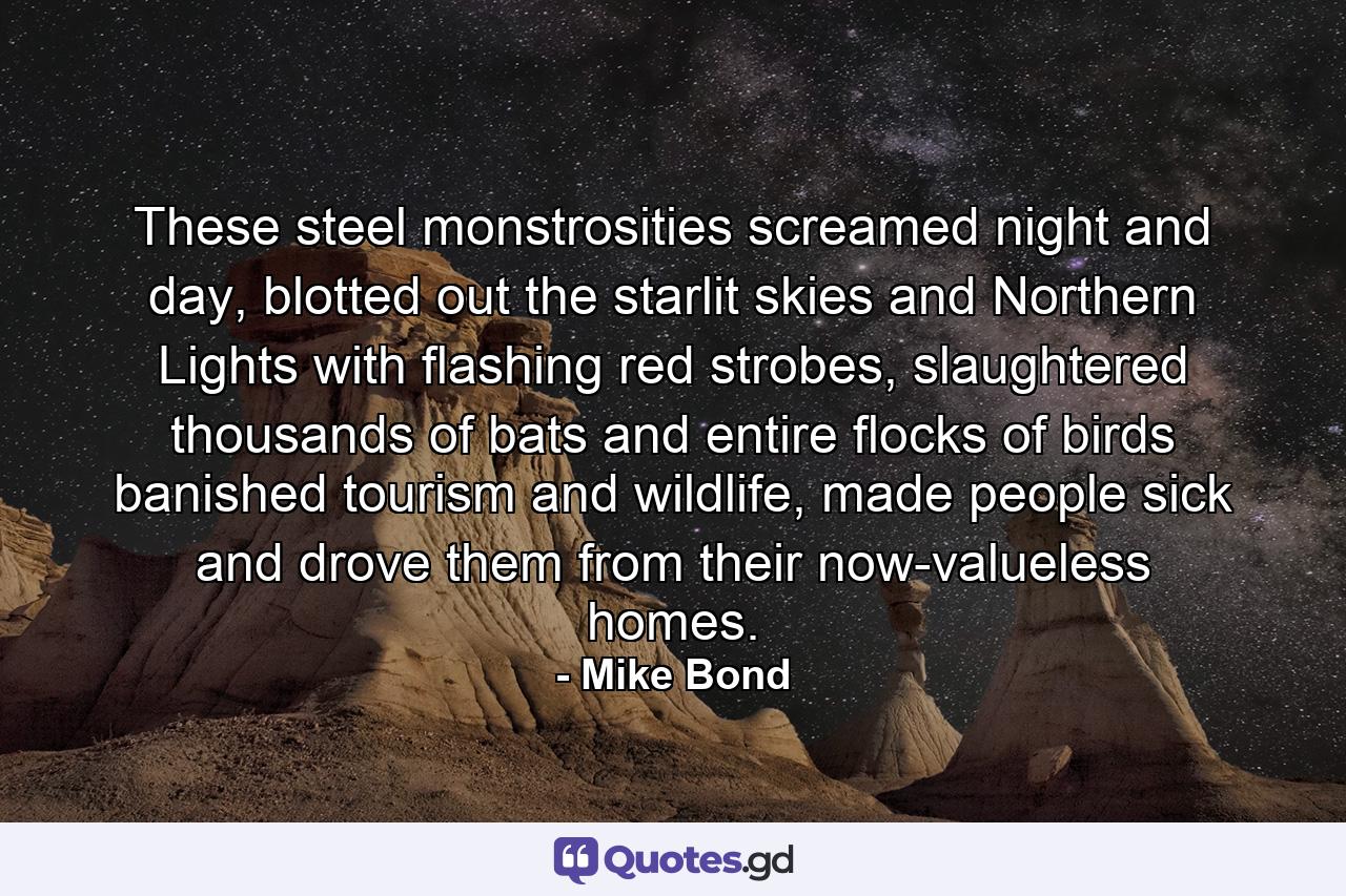 These steel monstrosities screamed night and day, blotted out the starlit skies and Northern Lights with flashing red strobes, slaughtered thousands of bats and entire flocks of birds banished tourism and wildlife, made people sick and drove them from their now-valueless homes. - Quote by Mike Bond