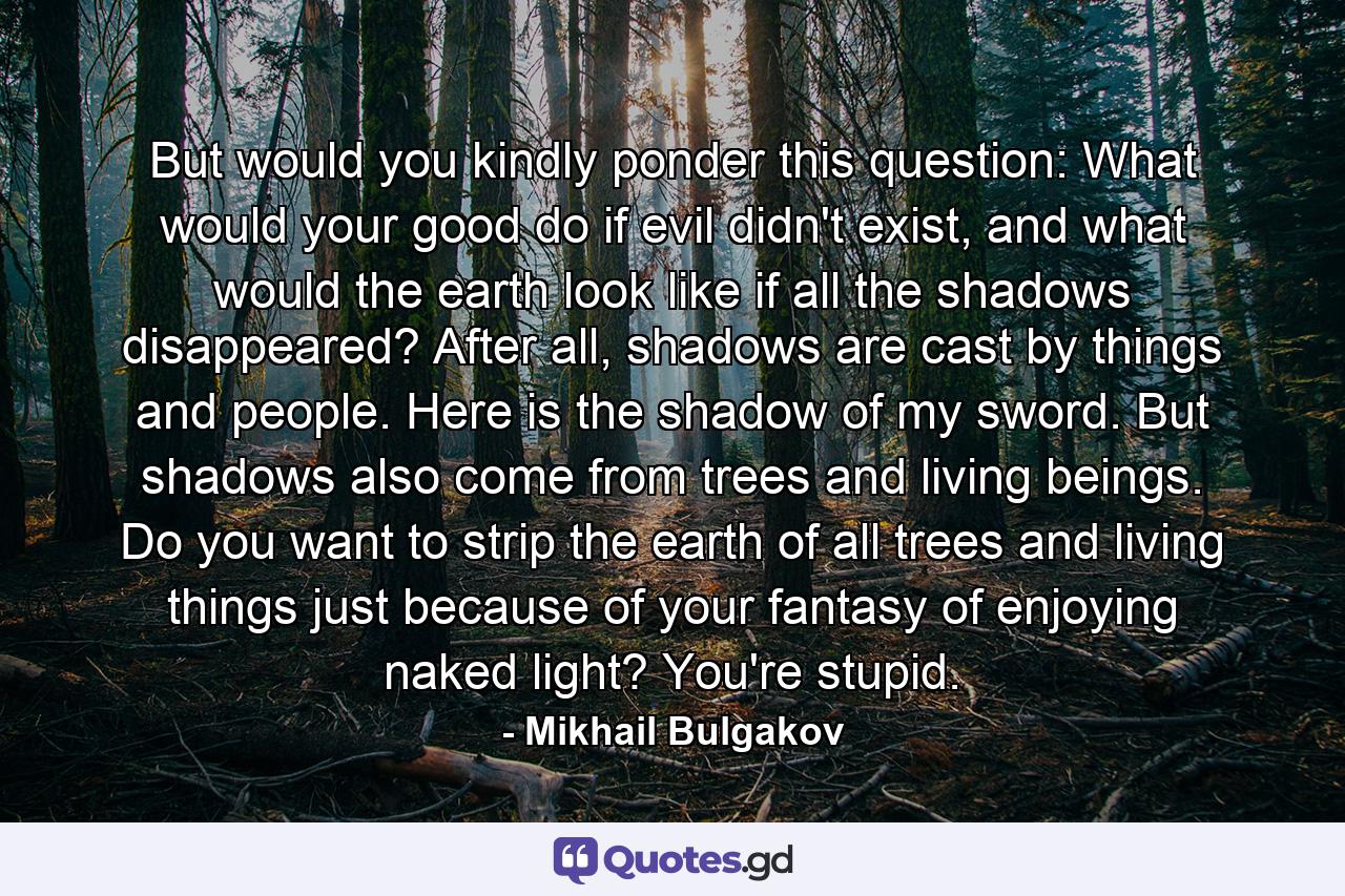 But would you kindly ponder this question: What would your good do if evil didn't exist, and what would the earth look like if all the shadows disappeared? After all, shadows are cast by things and people. Here is the shadow of my sword. But shadows also come from trees and living beings. Do you want to strip the earth of all trees and living things just because of your fantasy of enjoying naked light? You're stupid. - Quote by Mikhail Bulgakov