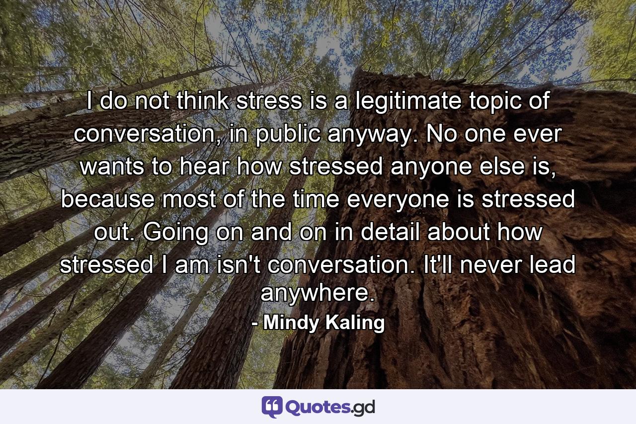 I do not think stress is a legitimate topic of conversation, in public anyway. No one ever wants to hear how stressed anyone else is, because most of the time everyone is stressed out. Going on and on in detail about how stressed I am isn't conversation. It'll never lead anywhere. - Quote by Mindy Kaling