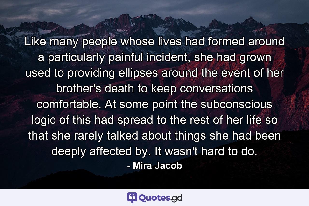 Like many people whose lives had formed around a particularly painful incident, she had grown used to providing ellipses around the event of her brother's death to keep conversations comfortable. At some point the subconscious logic of this had spread to the rest of her life so that she rarely talked about things she had been deeply affected by. It wasn't hard to do. - Quote by Mira Jacob