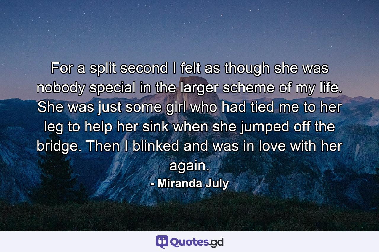 For a split second I felt as though she was nobody special in the larger scheme of my life. She was just some girl who had tied me to her leg to help her sink when she jumped off the bridge. Then I blinked and was in love with her again. - Quote by Miranda July