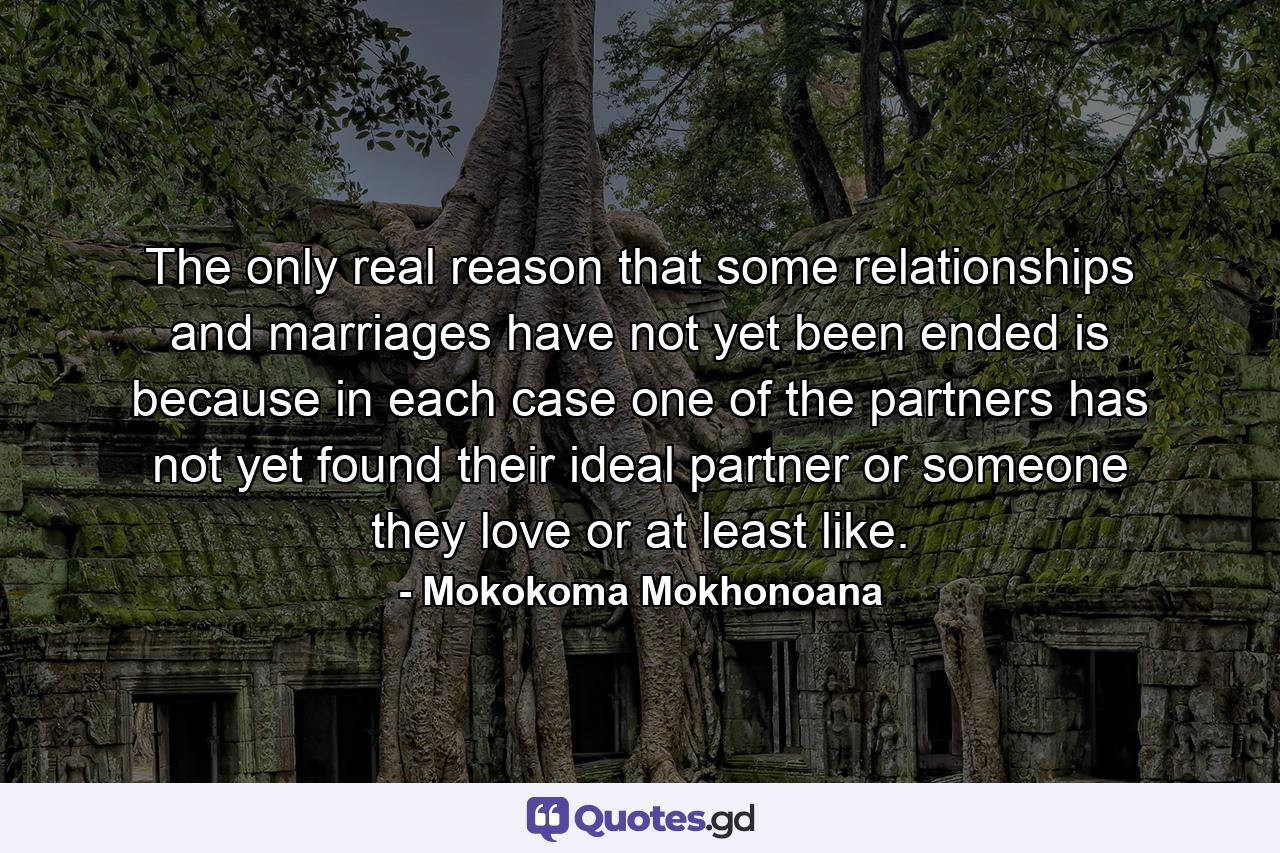 The only real reason that some relationships and marriages have not yet been ended is because in each case one of the partners has not yet found their ideal partner or someone they love or at least like. - Quote by Mokokoma Mokhonoana