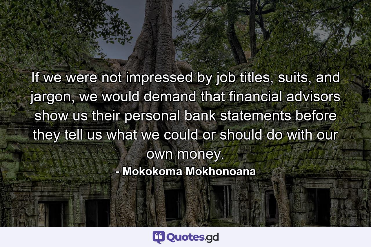 If we were not impressed by job titles, suits, and jargon, we would demand that financial advisors show us their personal bank statements before they tell us what we could or should do with our own money. - Quote by Mokokoma Mokhonoana