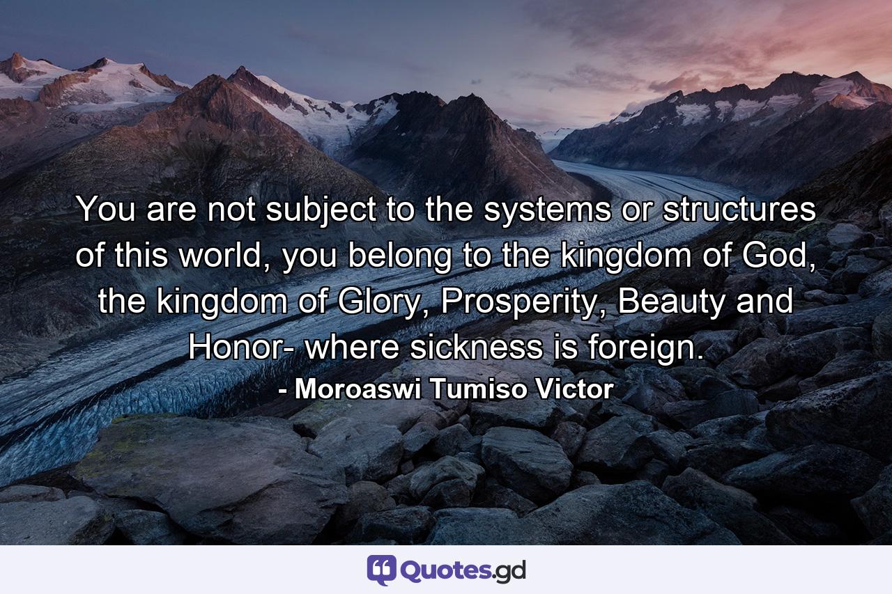 You are not subject to the systems or structures of this world, you belong to the kingdom of God, the kingdom of Glory, Prosperity, Beauty and Honor- where sickness is foreign. - Quote by Moroaswi Tumiso Victor