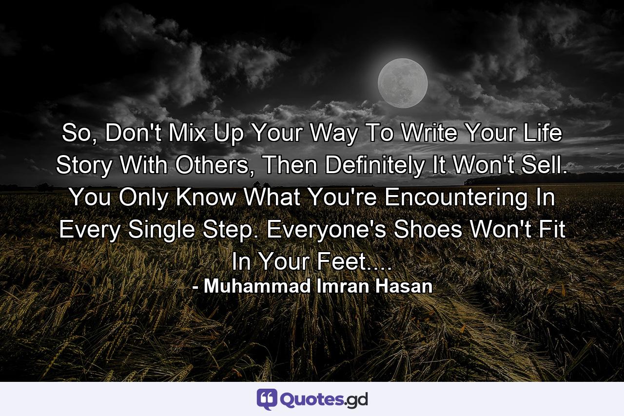 So, Don't Mix Up Your Way To Write Your Life Story With Others, Then Definitely It Won't Sell. You Only Know What You're Encountering In Every Single Step. Everyone's Shoes Won't Fit In Your Feet.... - Quote by Muhammad Imran Hasan