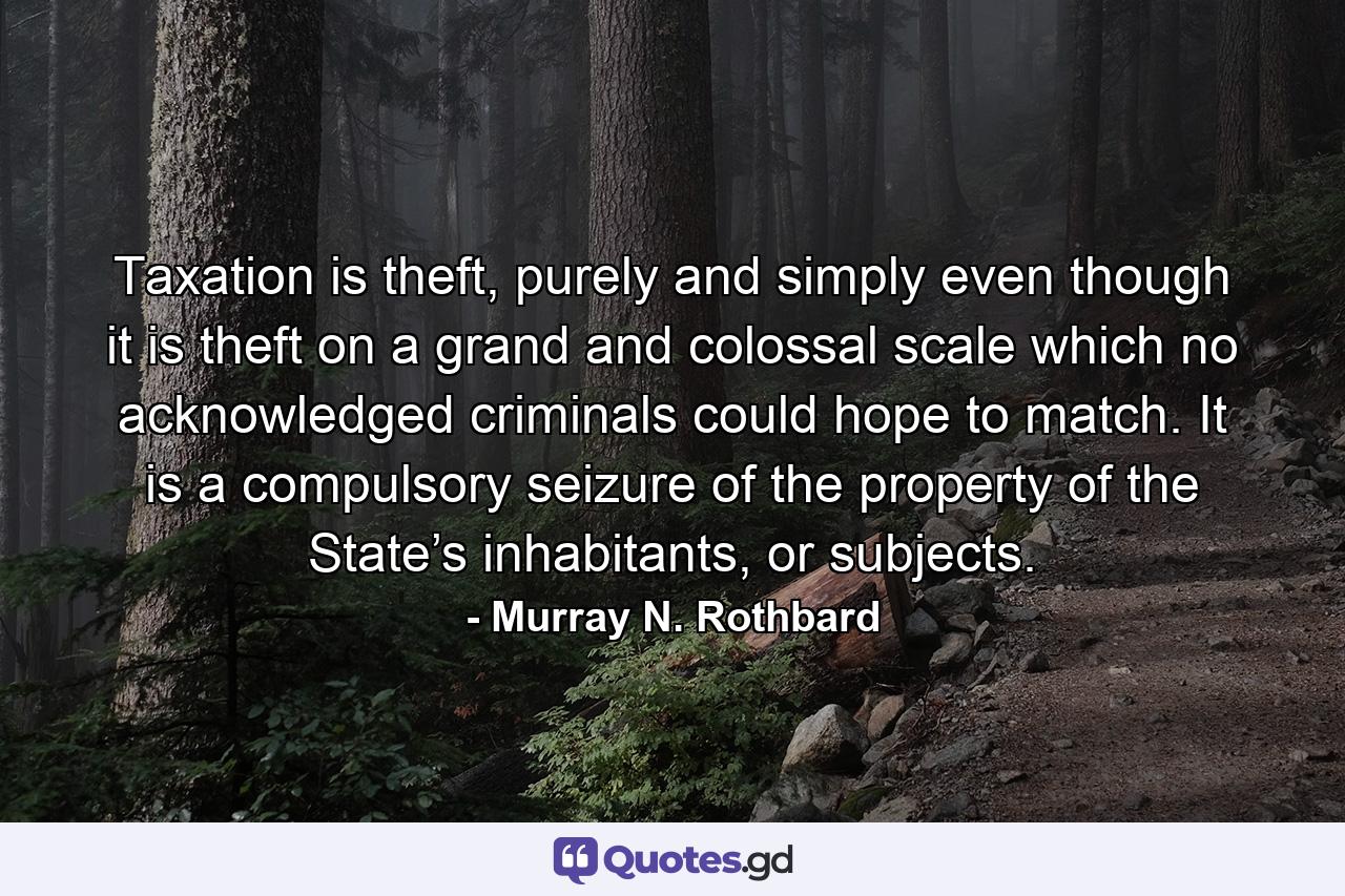 Taxation is theft, purely and simply even though it is theft on a grand and colossal scale which no acknowledged criminals could hope to match. It is a compulsory seizure of the property of the State’s inhabitants, or subjects. - Quote by Murray N. Rothbard