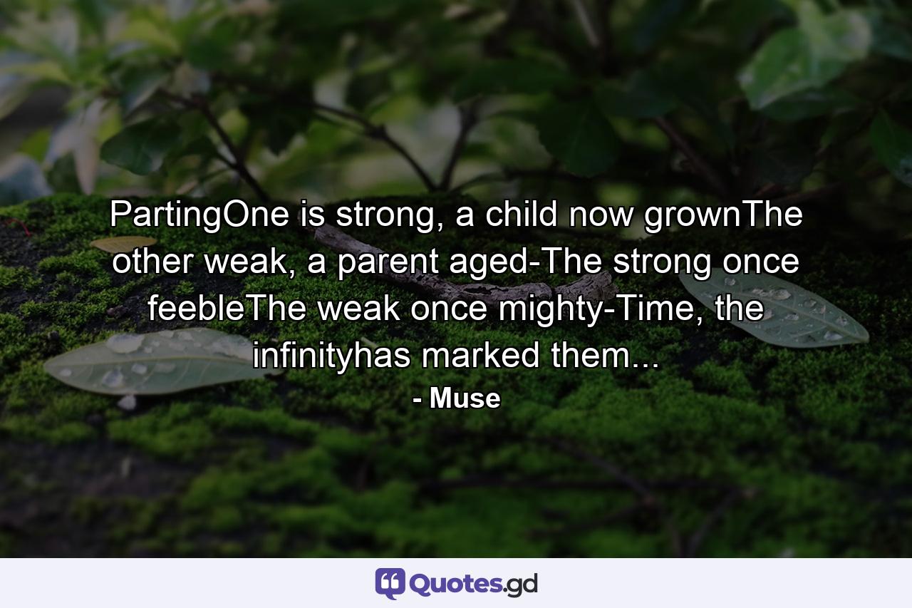 PartingOne is strong, a child now grownThe other weak, a parent aged-The strong once feebleThe weak once mighty-Time, the infinityhas marked them... - Quote by Muse