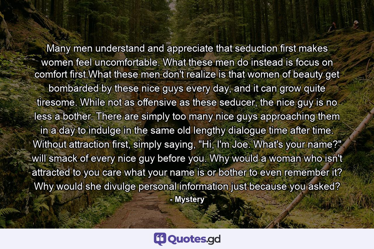 Many men understand and appreciate that seduction first makes women feel uncomfortable. What these men do instead is focus on comfort first.What these men don't realize is that women of beauty get bombarded by these nice guys every day, and it can grow quite tiresome. While not as offensive as these seducer, the nice guy is no less a bother. There are simply too many nice guys approaching them in a day to indulge in the same old lengthy dialogue time after time. Without attraction first, simply saying, 