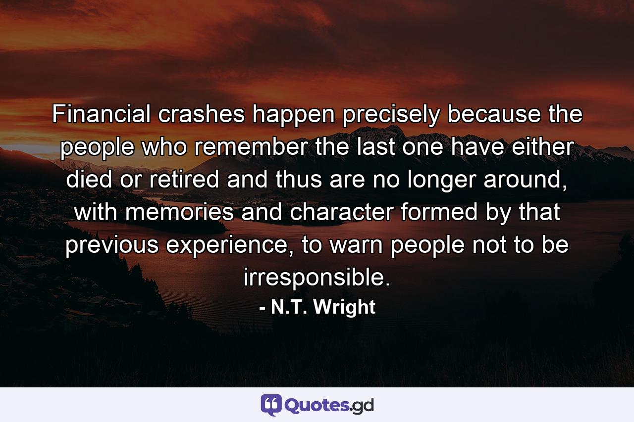 Financial crashes happen precisely because the people who remember the last one have either died or retired and thus are no longer around, with memories and character formed by that previous experience, to warn people not to be irresponsible. - Quote by N.T. Wright