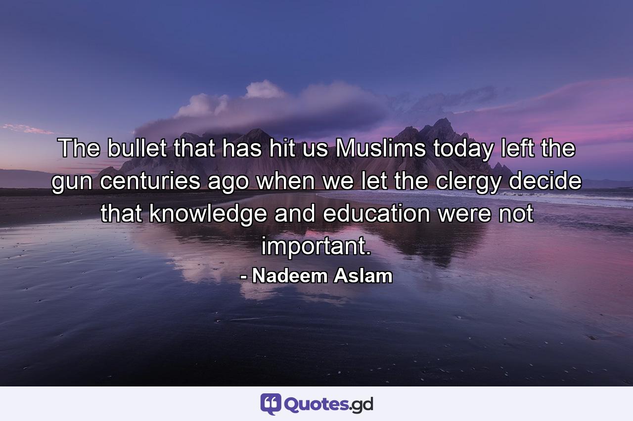 The bullet that has hit us Muslims today left the gun centuries ago when we let the clergy decide that knowledge and education were not important. - Quote by Nadeem Aslam