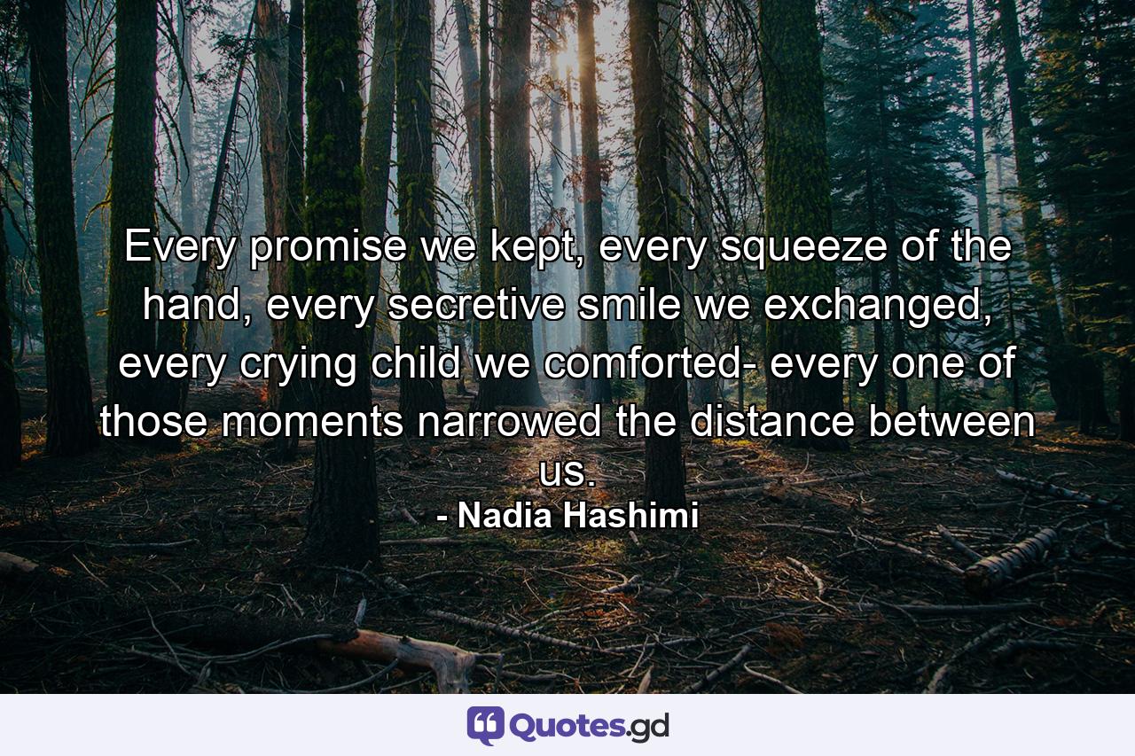 Every promise we kept, every squeeze of the hand, every secretive smile we exchanged, every crying child we comforted- every one of those moments narrowed the distance between us. - Quote by Nadia Hashimi