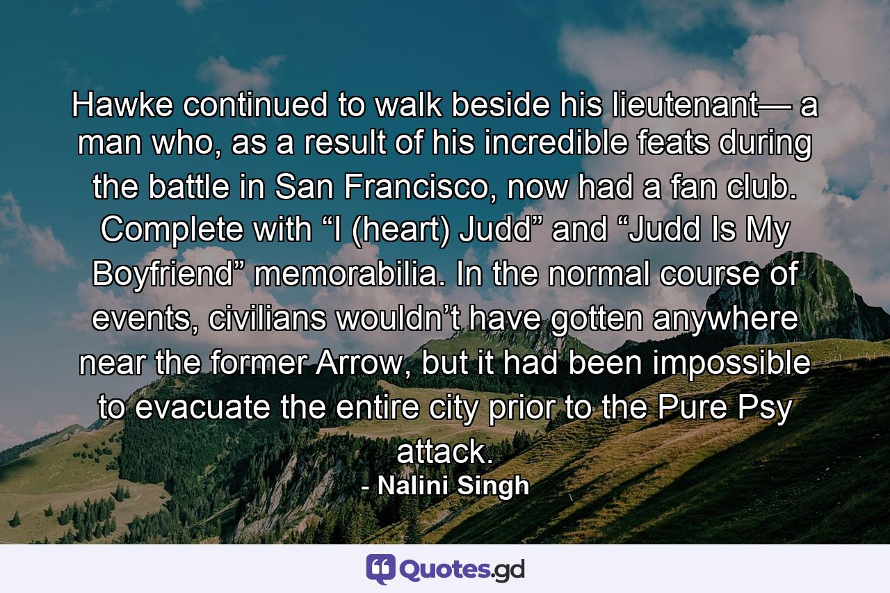 Hawke continued to walk beside his lieutenant— a man who, as a result of his incredible feats during the battle in San Francisco, now had a fan club. Complete with “I (heart) Judd” and “Judd Is My Boyfriend” memorabilia. In the normal course of events, civilians wouldn’t have gotten anywhere near the former Arrow, but it had been impossible to evacuate the entire city prior to the Pure Psy attack. - Quote by Nalini Singh