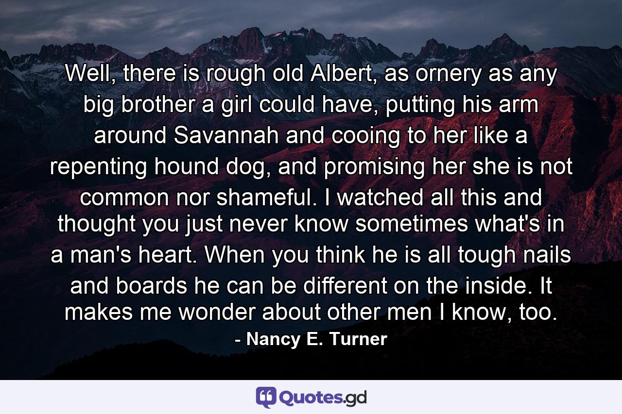 Well, there is rough old Albert, as ornery as any big brother a girl could have, putting his arm around Savannah and cooing to her like a repenting hound dog, and promising her she is not common nor shameful. I watched all this and thought you just never know sometimes what's in a man's heart. When you think he is all tough nails and boards he can be different on the inside. It makes me wonder about other men I know, too. - Quote by Nancy E. Turner