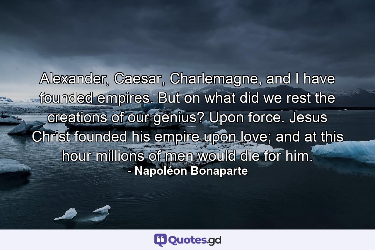 Alexander, Caesar, Charlemagne, and I have founded empires. But on what did we rest the creations of our genius? Upon force. Jesus Christ founded his empire upon love; and at this hour millions of men would die for him. - Quote by Napoléon Bonaparte