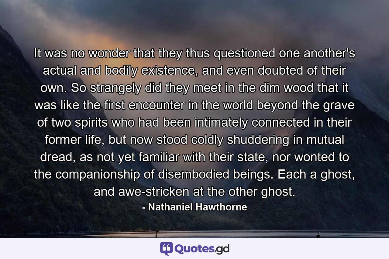 It was no wonder that they thus questioned one another's actual and bodily existence, and even doubted of their own. So strangely did they meet in the dim wood that it was like the first encounter in the world beyond the grave of two spirits who had been intimately connected in their former life, but now stood coldly shuddering in mutual dread, as not yet familiar with their state, nor wonted to the companionship of disembodied beings. Each a ghost, and awe-stricken at the other ghost. - Quote by Nathaniel Hawthorne