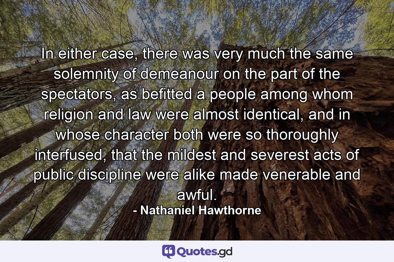 In either case, there was very much the same solemnity of demeanour on the part of the spectators, as befitted a people among whom religion and law were almost identical, and in whose character both were so thoroughly interfused, that the mildest and severest acts of public discipline were alike made venerable and awful. - Quote by Nathaniel Hawthorne