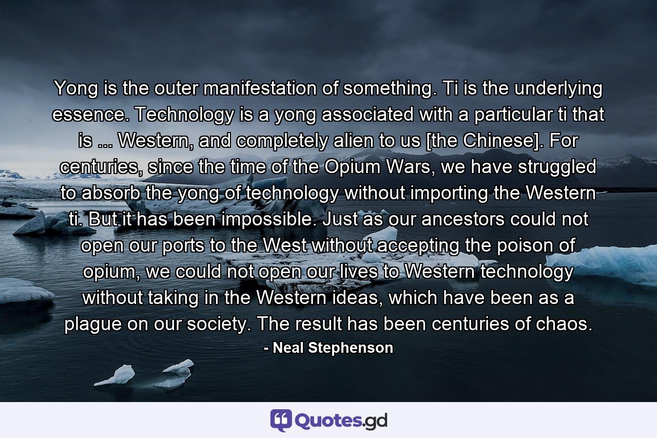 Yong is the outer manifestation of something. Ti is the underlying essence. Technology is a yong associated with a particular ti that is ... Western, and completely alien to us [the Chinese]. For centuries, since the time of the Opium Wars, we have struggled to absorb the yong of technology without importing the Western ti. But it has been impossible. Just as our ancestors could not open our ports to the West without accepting the poison of opium, we could not open our lives to Western technology without taking in the Western ideas, which have been as a plague on our society. The result has been centuries of chaos. - Quote by Neal Stephenson