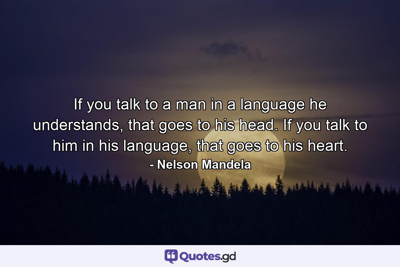 If you talk to a man in a language he understands, that goes to his head. If you talk to him in his language, that goes to his heart. - Quote by Nelson Mandela