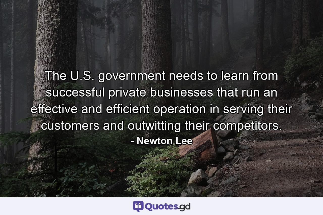 The U.S. government needs to learn from successful private businesses that run an effective and efficient operation in serving their customers and outwitting their competitors. - Quote by Newton Lee