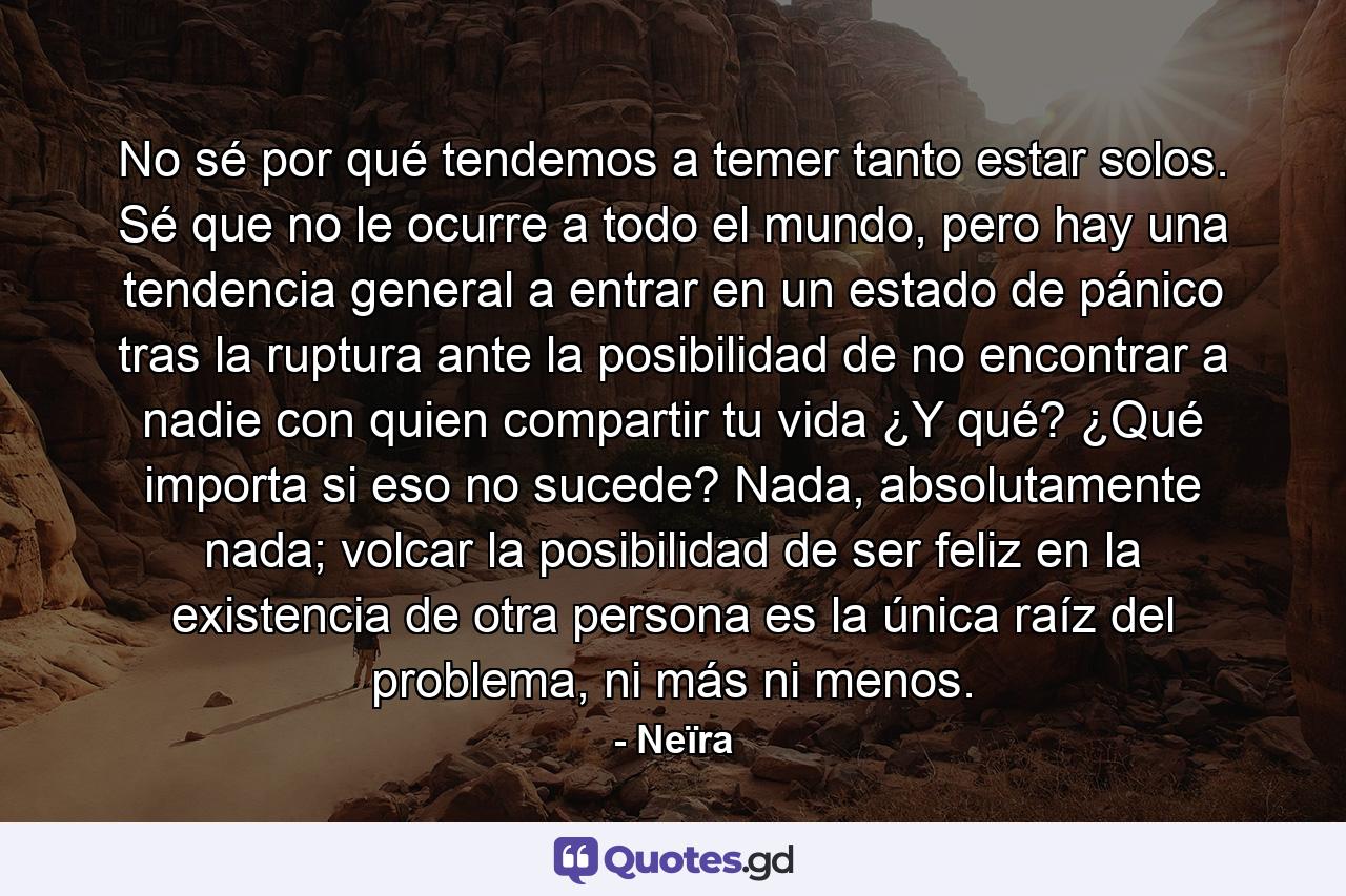 No sé por qué tendemos a temer tanto estar solos. Sé que no le ocurre a todo el mundo, pero hay una tendencia general a entrar en un estado de pánico tras la ruptura ante la posibilidad de no encontrar a nadie con quien compartir tu vida ¿Y qué? ¿Qué importa si eso no sucede? Nada, absolutamente nada; volcar la posibilidad de ser feliz en la existencia de otra persona es la única raíz del problema, ni más ni menos. - Quote by Neïra